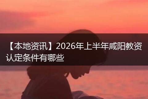 【本地资讯】2026年上半年咸阳教资认定条件有哪些