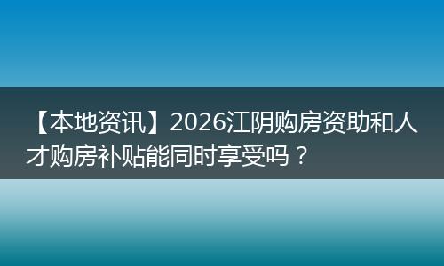 【本地资讯】2026江阴购房资助和人才购房补贴能同时享受吗？