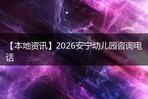【本地资讯】2026安宁幼儿园咨询电话