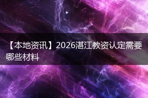 【本地资讯】2026湛江教资认定需要哪些材料