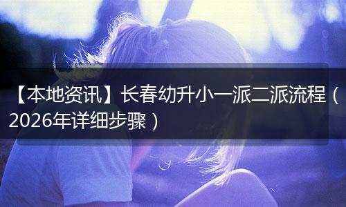 【本地资讯】长春幼升小一派二派流程（2026年详细步骤）