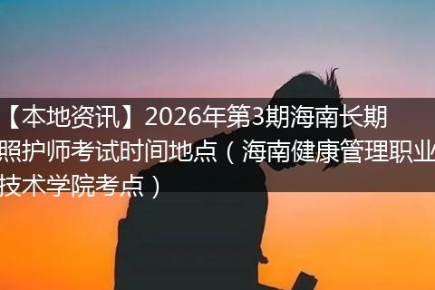 【本地资讯】2026年第3期海南长期照护师考试时间地点（海南健康管理职业技术学院考点）