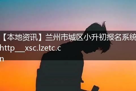 【本地资讯】兰州市城区小升初报名系统http___xsc.lzetc.cn