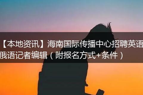 【本地资讯】海南国际传播中心招聘英语俄语记者编辑（附报名方式+条件）