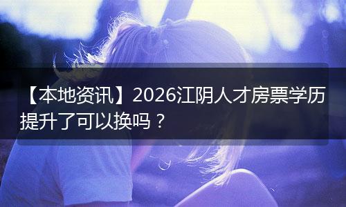 【本地资讯】2026江阴人才房票学历提升了可以换吗？