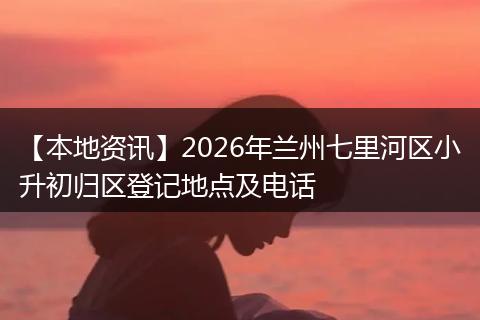 【本地资讯】2026年兰州七里河区小升初归区登记地点及电话