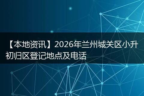 【本地资讯】2026年兰州城关区小升初归区登记地点及电话