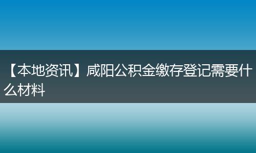 【本地资讯】咸阳公积金缴存登记需要什么材料