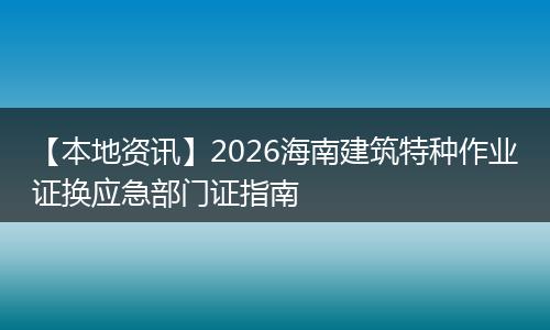 【本地资讯】2026海南建筑特种作业证换应急部门证指南