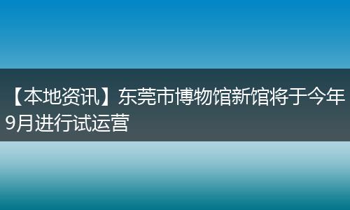 【本地资讯】东莞市博物馆新馆将于今年9月进行试运营