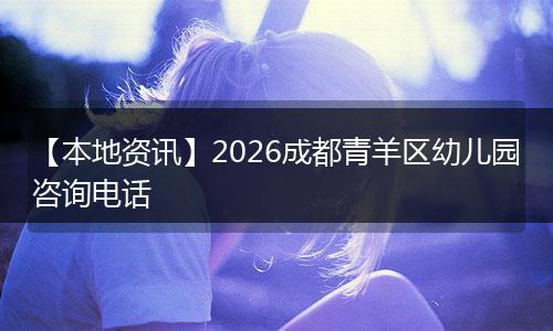 【本地资讯】2026成都青羊区幼儿园咨询电话