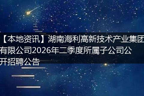 【本地资讯】湖南海利高新技术产业集团有限公司2026年二季度所属子公司公开招聘公告