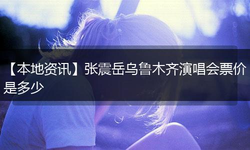 【本地资讯】张震岳乌鲁木齐演唱会票价是多少