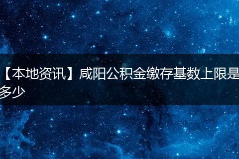 【本地资讯】咸阳公积金缴存基数上限是多少