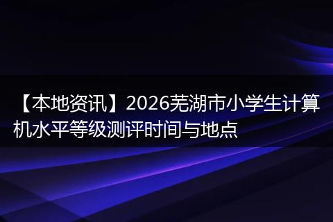 【本地资讯】2026芜湖市小学生计算机水平等级测评时间与地点