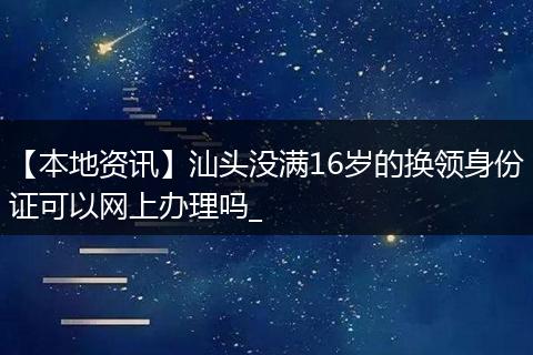 【本地资讯】汕头没满16岁的换领身份证可以网上办理吗_