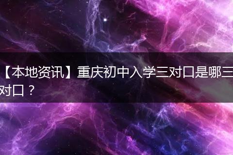 【本地资讯】重庆初中入学三对口是哪三对口？