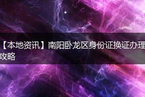 【本地资讯】南阳卧龙区身份证换证办理攻略