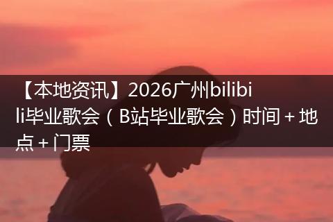 【本地资讯】2026广州bilibili毕业歌会（B站毕业歌会）时间＋地点＋门票
