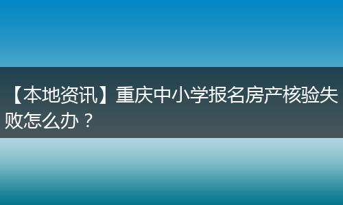 【本地资讯】重庆中小学报名房产核验失败怎么办？