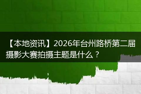 【本地资讯】2026年台州路桥第二届摄影大赛拍摄主题是什么？