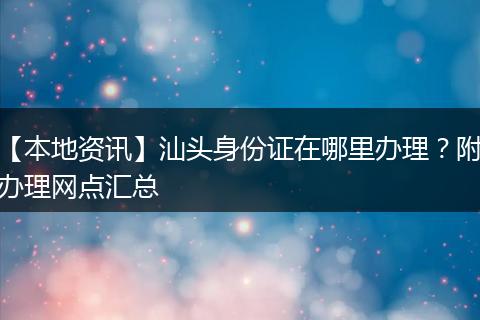 【本地资讯】汕头身份证在哪里办理？附办理网点汇总