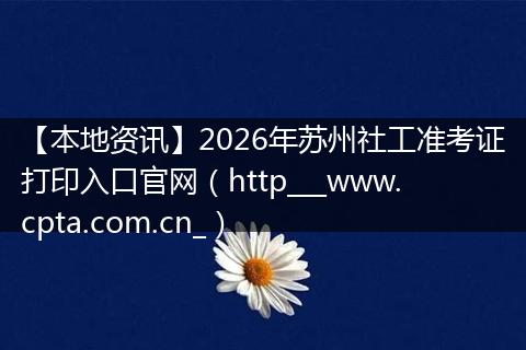 【本地资讯】2026年苏州社工准考证打印入口官网（http___www.cpta.com.cn_）