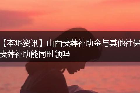 【本地资讯】山西丧葬补助金与其他社保丧葬补助能同时领吗
