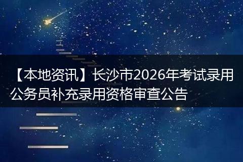 【本地资讯】长沙市2026年考试录用公务员补充录用资格审查公告