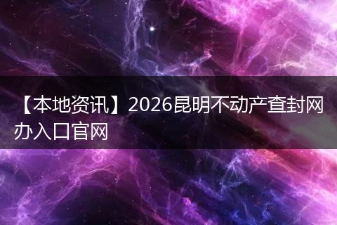 【本地资讯】2026昆明不动产查封网办入口官网