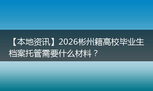 【本地资讯】2026彬州籍高校毕业生档案托管需要什么材料？
