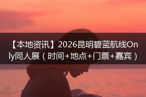 【本地资讯】2026昆明碧蓝航线Only同人展（时间+地点+门票+嘉宾）