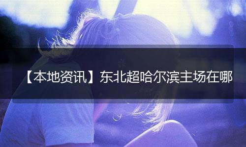 【本地资讯】东北超哈尔滨主场在哪
