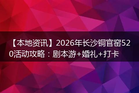 【本地资讯】2026年长沙铜官窑520活动攻略：剧本游+婚礼+打卡
