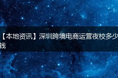 【本地资讯】深圳跨境电商运营夜校多少钱