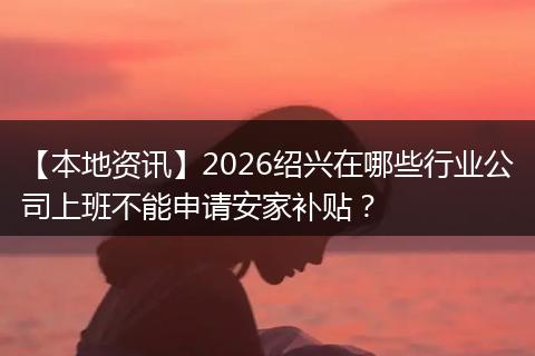 【本地资讯】2026绍兴在哪些行业公司上班不能申请安家补贴？