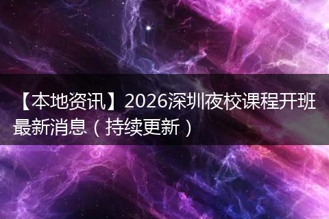【本地资讯】2026深圳夜校课程开班最新消息（持续更新）