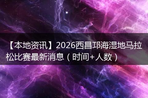【本地资讯】2026西昌邛海湿地马拉松比赛最新消息（时间+人数）