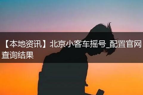 【本地资讯】北京小客车摇号_配置官网查询结果