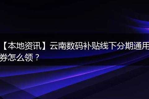 【本地资讯】云南数码补贴线下分期通用券怎么领？