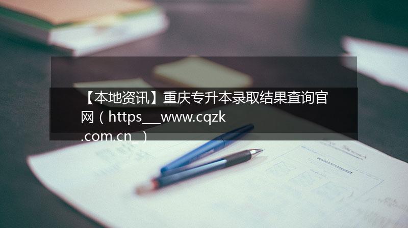 【本地资讯】重庆专升本录取结果查询官网（https___www.cqzk.com.cn_）