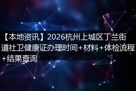 【本地资讯】2026杭州上城区丁兰街道社卫健康证办理时间+材料+体检流程+结果查询