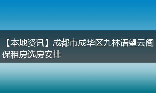 【本地资讯】成都市成华区九林语望云阁保租房选房安排