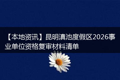 【本地资讯】昆明滇池度假区2026事业单位资格复审材料清单