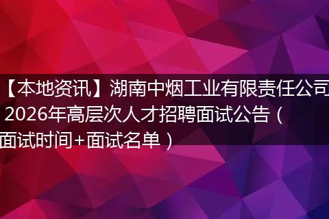 【本地资讯】湖南中烟工业有限责任公司 2026年高层次人才招聘面试公告（面试时间+面试名单）