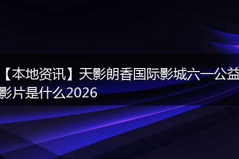 【本地资讯】天影朗香国际影城六一公益影片是什么2026