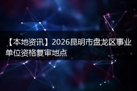 【本地资讯】2026昆明市盘龙区事业单位资格复审地点