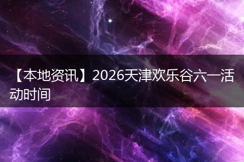【本地资讯】2026天津欢乐谷六一活动时间