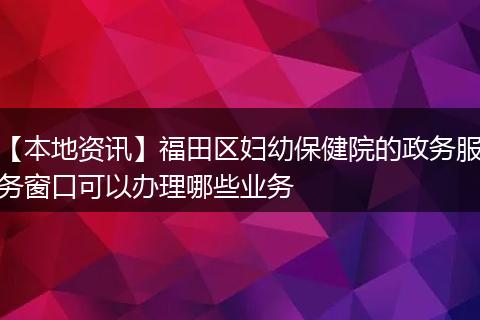 【本地资讯】福田区妇幼保健院的政务服务窗口可以办理哪些业务