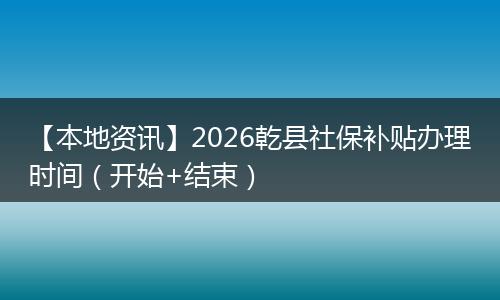 【本地资讯】2026乾县社保补贴办理时间（开始+结束）